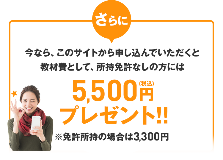 さらに、今なら、このサイトから申し込んでいただくと教材費として、所持免許なしの方には5,400円（税込）プレゼント!!※免許所持の場合は3,300円