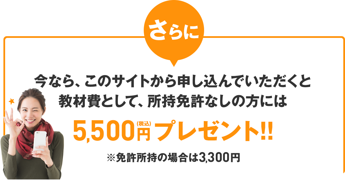 さらに、今なら、このサイトから申し込んでいただくと教材費として、所持免許なしの方には5,500円（税込）プレゼント!!※免許所持の場合は3,300円